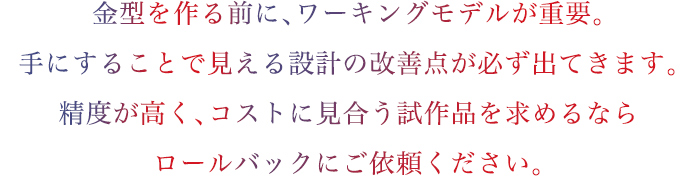 ワーキングモデルの試作には高度な「経験」「技術」「知識」が必要です。精度が高く、コストに見合う試作品を求めるなら私たちにご依頼ください。