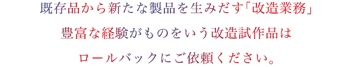 既存品から新たな製品を生みだす「改造業務」豊富な経験がものをいう改造試作品はロールバックにご依頼ください。
