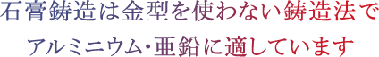 石膏鋳造は金型を使わない鋳造法でアルミニウム・亜鉛に適しています